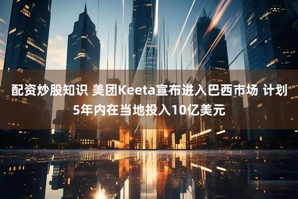 配资炒股知识 美团Keeta宣布进入巴西市场 计划5年内在当地投入10亿美元