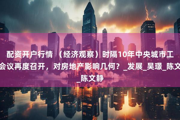 配资开户行情 （经济观察）时隔10年中央城市工作会议再度召开，对房地产影响几何？_发展_吴璟_陈文静