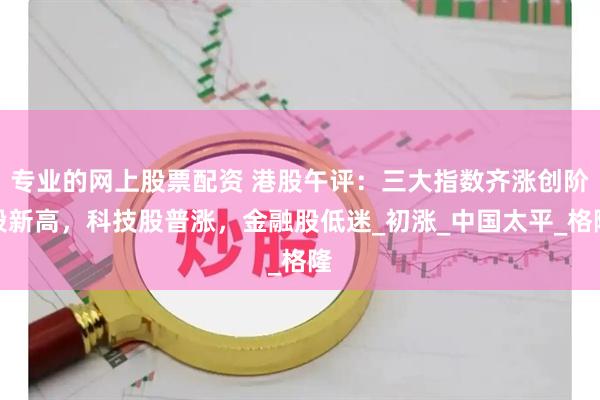 专业的网上股票配资 港股午评：三大指数齐涨创阶段新高，科技股普涨，金融股低迷_初涨_中国太平_格隆