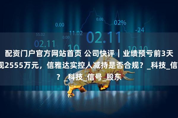配资门户官方网站首页 公司快评︱业绩预亏前3天高位套现2555万元，信雅达实控人减持是否合规？_科技_信号_股东
