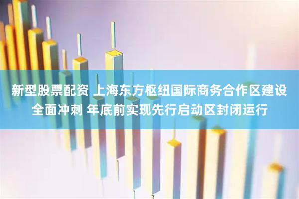 新型股票配资 上海东方枢纽国际商务合作区建设全面冲刺 年底前实现先行启动区封闭运行