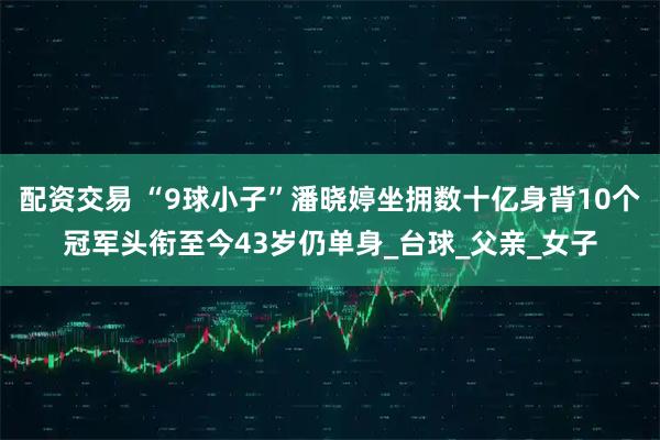配资交易 “9球小子”潘晓婷坐拥数十亿身背10个冠军头衔至今43岁仍单身_台球_父亲_女子