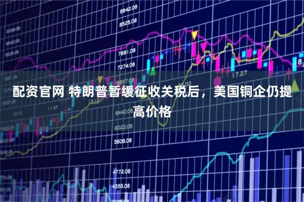 配资官网 特朗普暂缓征收关税后，美国铜企仍提高价格