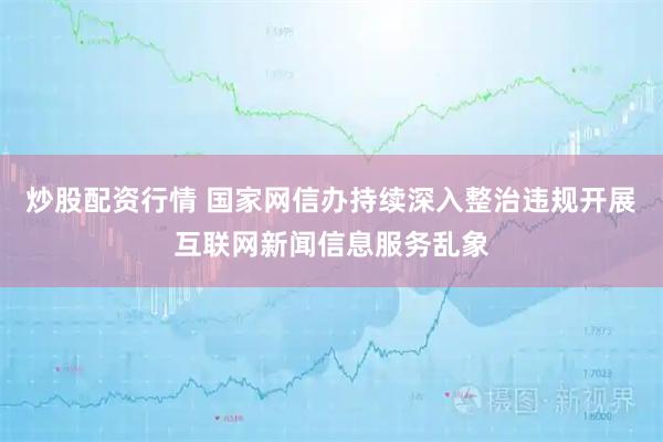 炒股配资行情 国家网信办持续深入整治违规开展互联网新闻信息服务乱象