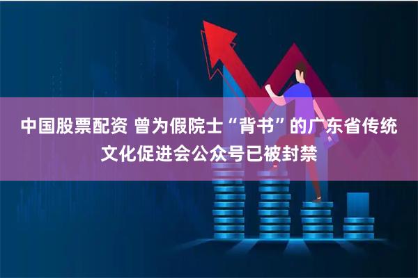 中国股票配资 曾为假院士“背书”的广东省传统文化促进会公众号已被封禁