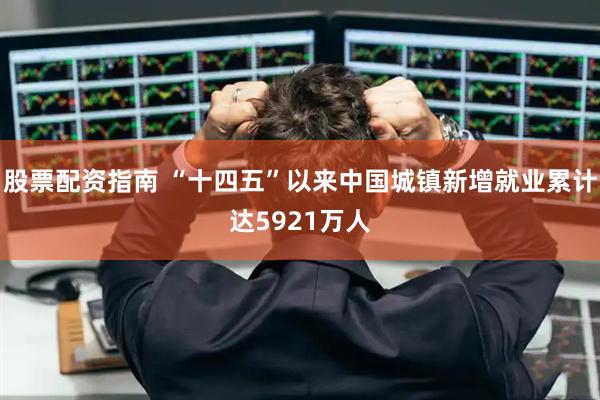 股票配资指南 “十四五”以来中国城镇新增就业累计达5921万人