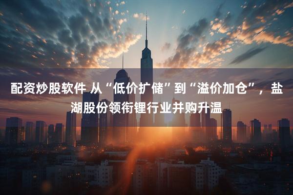 配资炒股软件 从“低价扩储”到“溢价加仓”，盐湖股份领衔锂行业并购升温